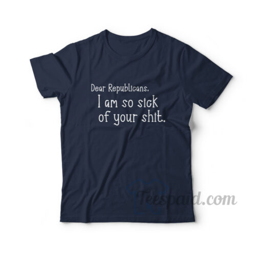 Dear Republicans I Am So Sick Of Your Shit T-Shirt