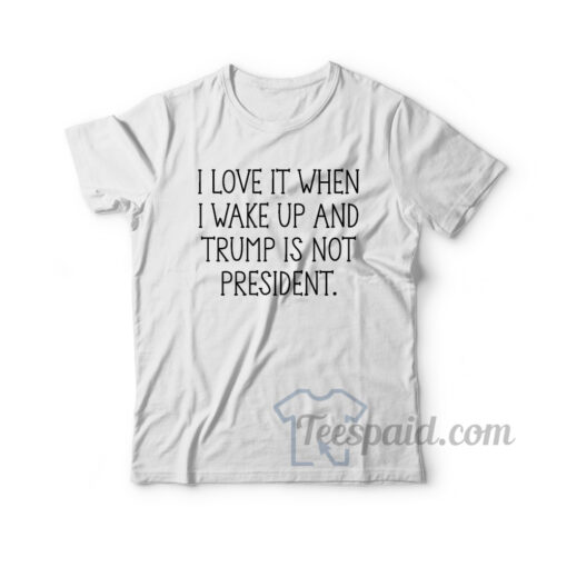 I Love It When I Wake Up And Trump Is Not President T-Shirt